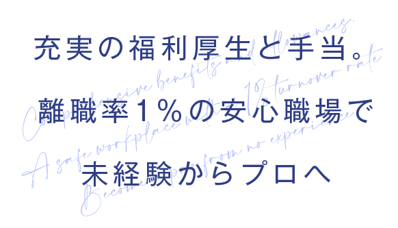 充実の福利厚生と手当。
離職率1%の安心職場で
未経験からプロへ